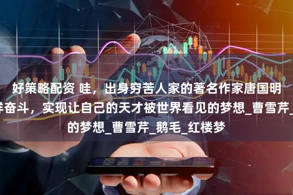 好策略配资 哇，出身穷苦人家的著名作家唐国明，竟然是这样奋斗，实现让自己的天才被世界看见的梦想_曹雪芹_鹅毛_红楼梦