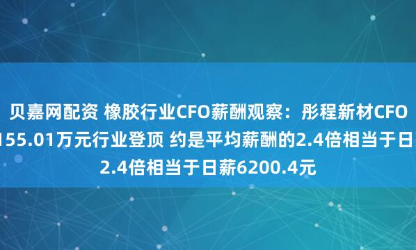 贝嘉网配资 橡胶行业CFO薪酬观察：彤程新材CFO俞尧明年薪155.01万元行业登顶 约是平均薪酬的2.4倍相当于日薪6200.4元