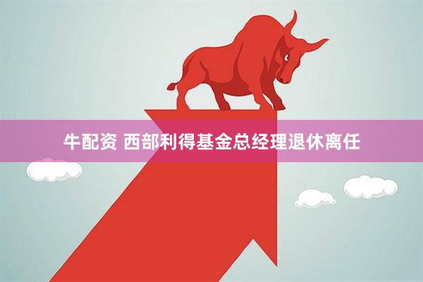 牛配资 西部利得基金总经理退休离任