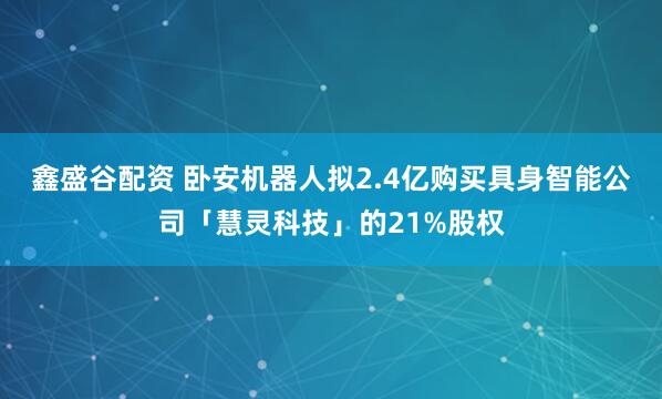 鑫盛谷配资 卧安机器人拟2.4亿购买具身智能公司「慧灵科技」的21%股权