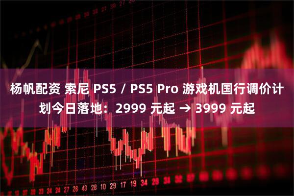 杨帆配资 索尼 PS5 / PS5 Pro 游戏机国行调价计划今日落地：2999 元起 → 3999 元起